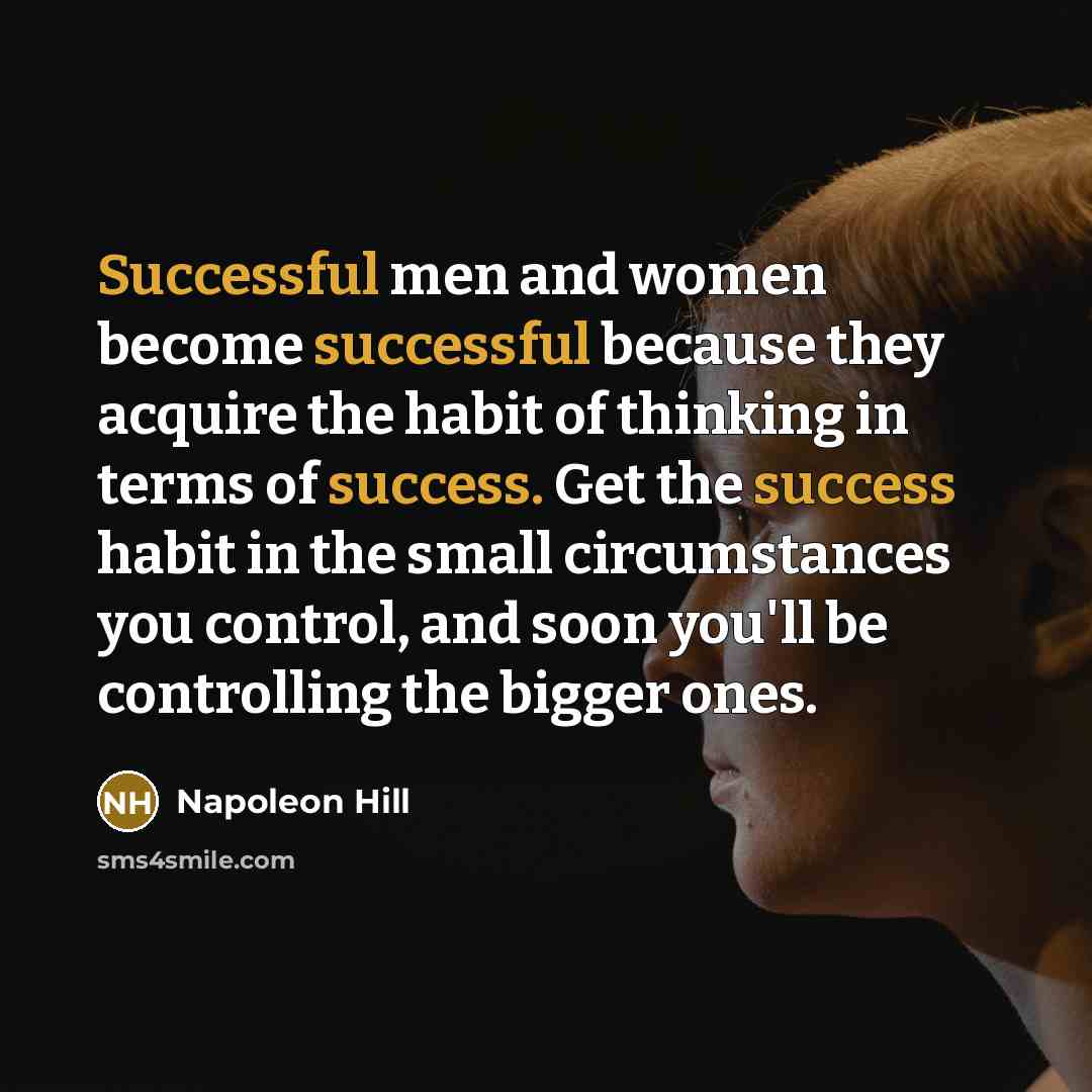 “Successful men and women become successful because they acquire the habit of thinking in terms of success. Get the success habit in the small circumstances you control, and soon you'll be controlling the bigger ones.” quote by Napoleon Hill