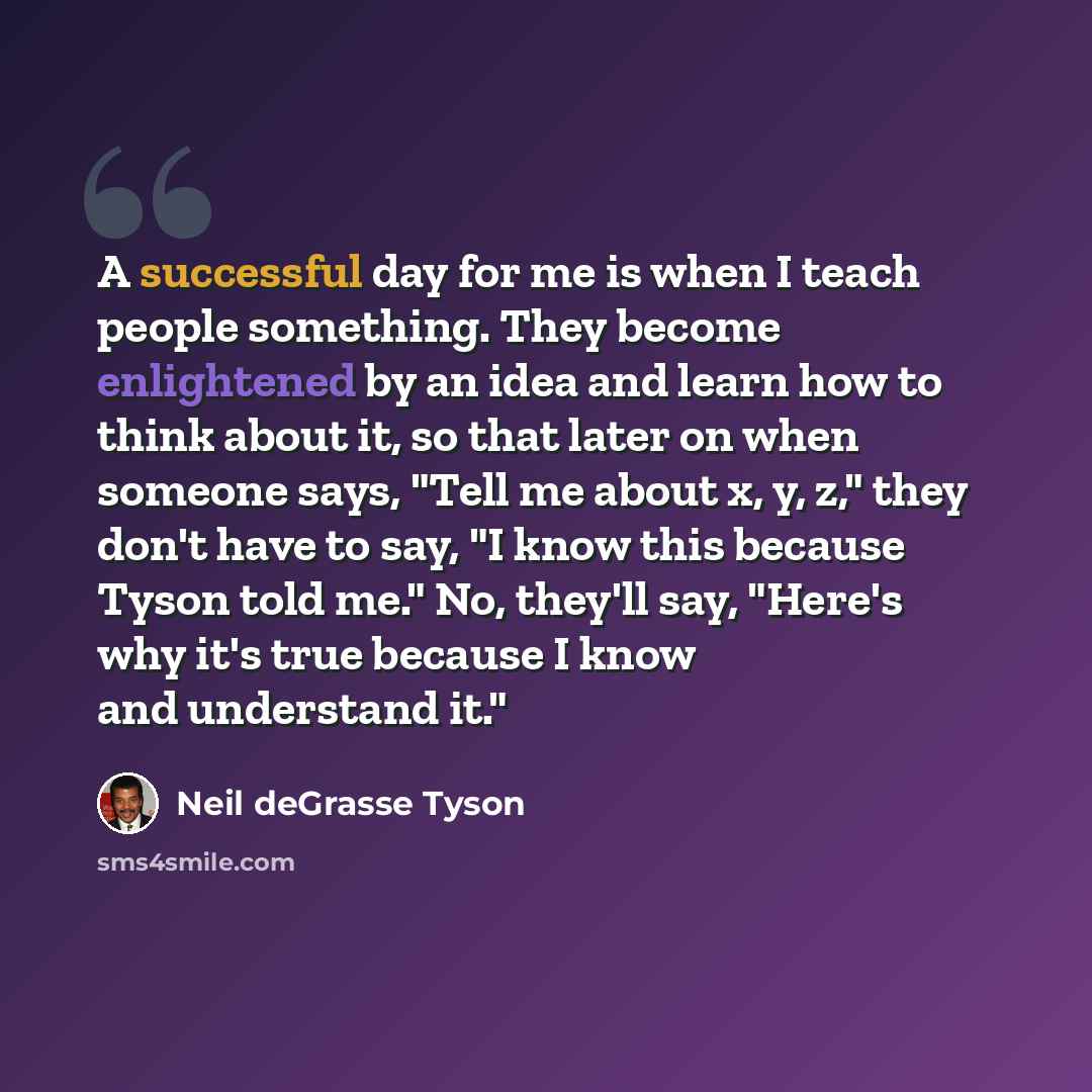 “A successful day for me is when I teach people something. They become enlightened by an idea and learn how to think about it, so that later on when someone says, "Tell me about x, y, z," they don't have to say, "I know this because Tyson told me." No, they'll say, "Here's why it's true because I…” quote by Neil deGrasse Tyson