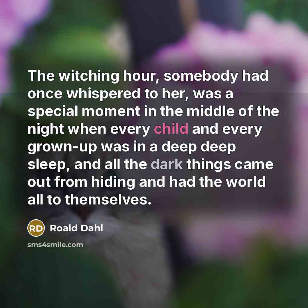 “The witching hour, somebody had once whispered to her, was a special moment in the middle of the night when every child and every grown-up was in a deep deep sleep, and all the dark things came out from hiding and had the world all to themselves.” quote by Roald Dahl
