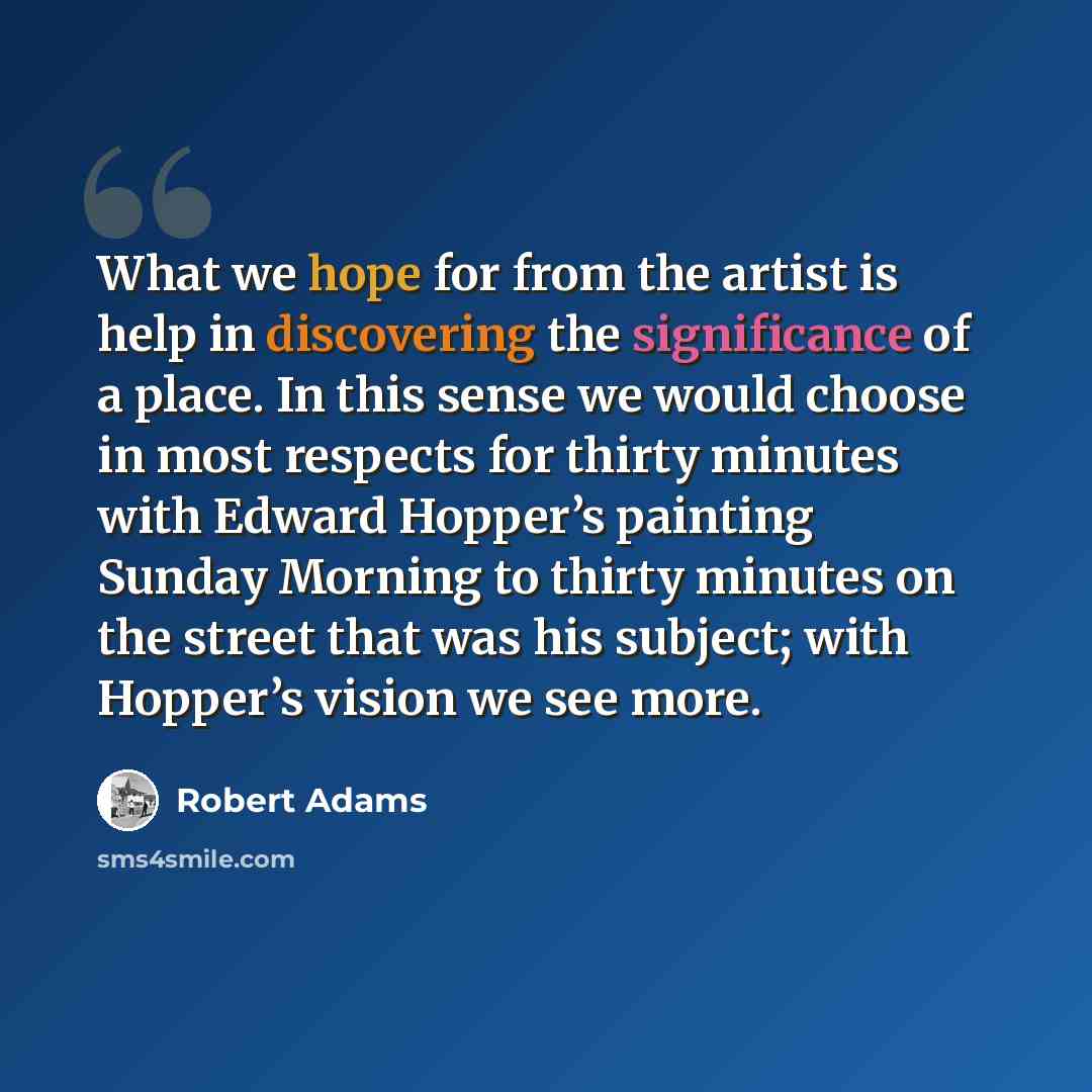 “What we hope for from the artist is help in discovering the significance of a place. In this sense we would choose in most respects for thirty minutes with Edward Hopper’s painting Sunday Morning to thirty minutes on the street that was his subject; with Hopper’s vision we see more.” quote by Robert Adams