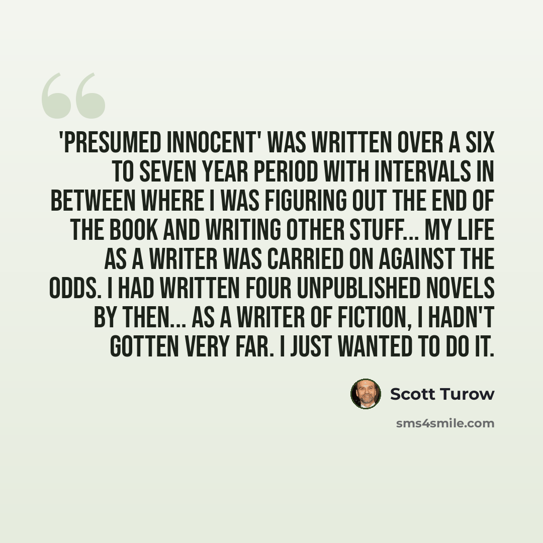 “'Presumed Innocent' was written over a six to seven year period with intervals in between where I was figuring out the end of the book and writing other stuff... My life as a writer was carried on against the odds. I had written four unpublished novels by then... as a writer of fiction, I hadn't…” quote by Scott Turow
