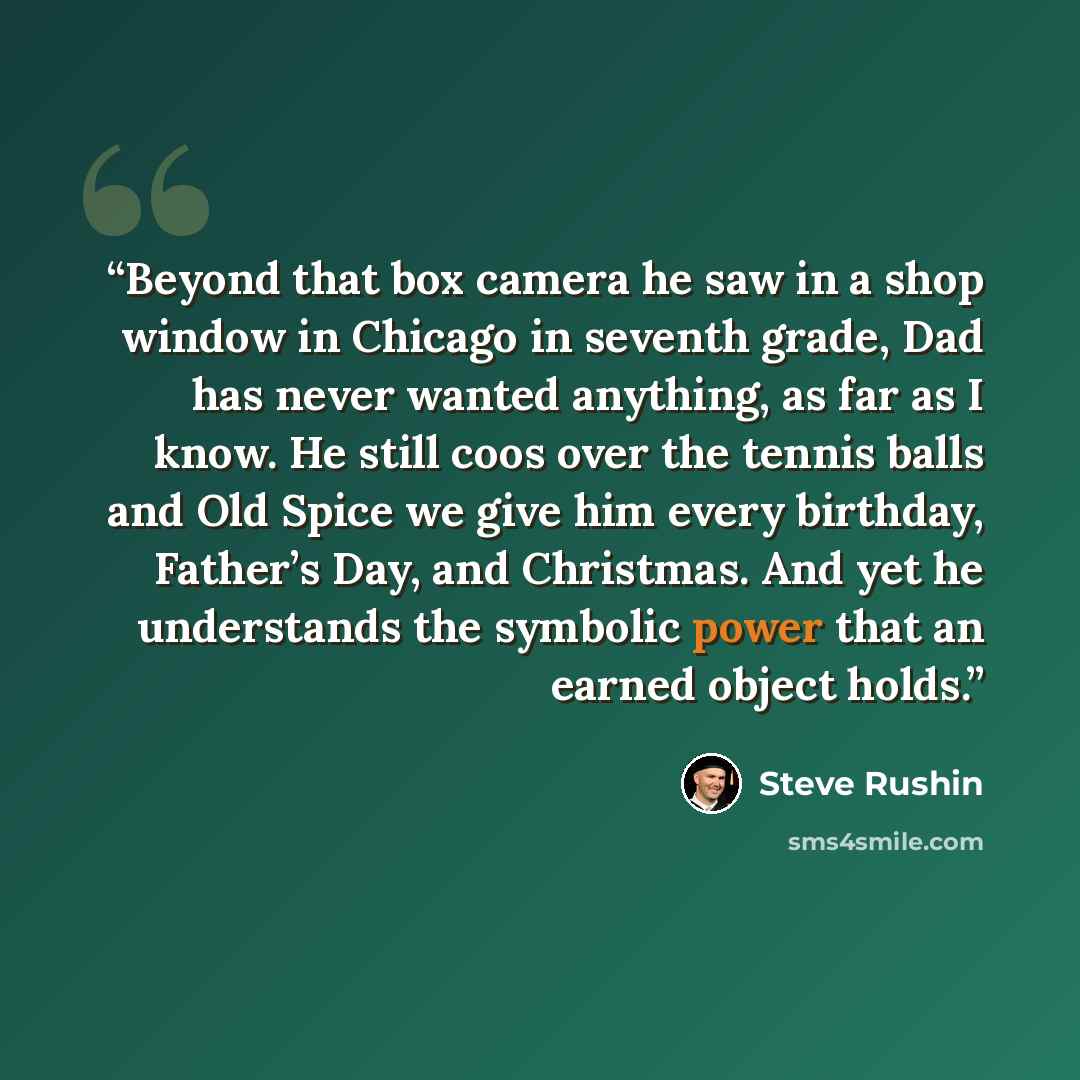 “Beyond that box camera he saw in a shop window in Chicago in seventh grade, Dad has never wanted anything, as far as I know. He still coos over the tennis balls and Old Spice we give him every birthday, Father’s Day, and Christmas. And yet he understands the symbolic power that an earned object…” quote by Steve Rushin