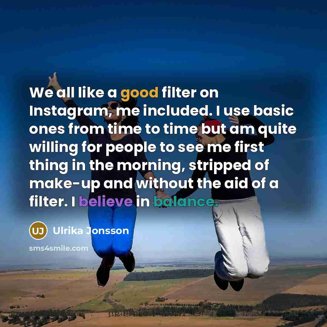 “We all like a good filter on Instagram, me included. I use basic ones from time to time but am quite willing for people to see me first thing in the morning, stripped of make-up and without the aid of a filter. I believe in balance.” quote by Ulrika Jonsson
