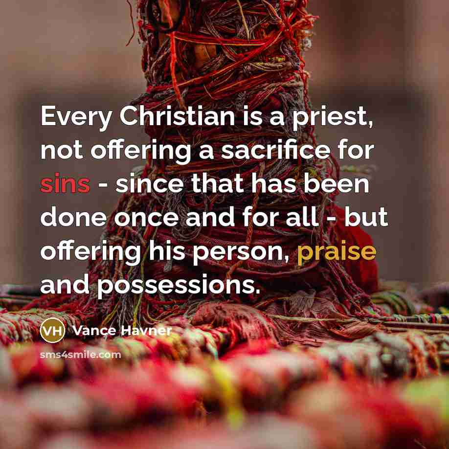 “Every Christian is a priest, not offering a sacrifice for sins - since that has been done once and for all - but offering his person, praise and possessions.” quote by Vance Havner