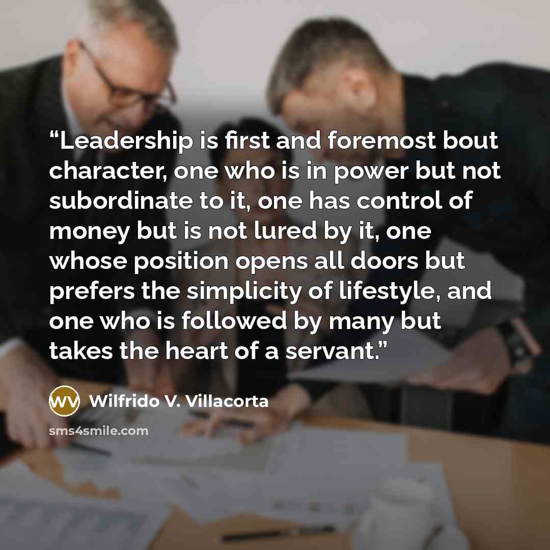 “Leadership is first and foremost bout character, one who is in power but not subordinate to it, one has control of money but is not lured by it, one whose position opens all doors but prefers the simplicity of lifestyle, and one who is followed by many but takes the heart of a servant.” quote by Wilfrido V. Villacorta