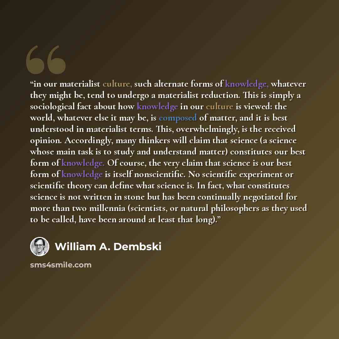 “in our materialist culture, such alternate forms of knowledge, whatever they might be, tend to undergo a materialist reduction. This is simply a sociological fact about how knowledge in our culture is viewed: the world, whatever else it may be, is composed of matter, and it is best understood in…” quote by William A. Dembski
