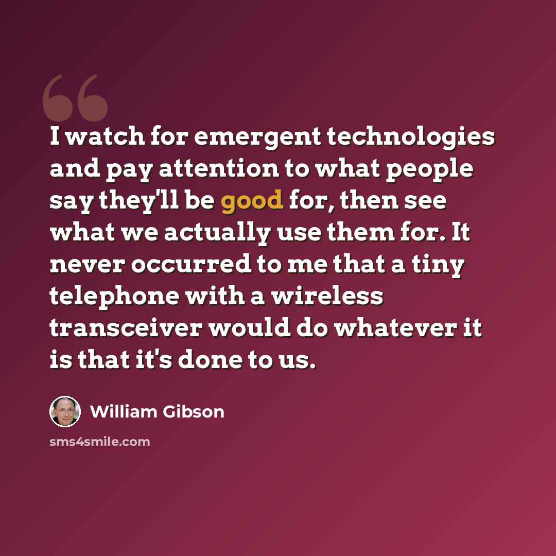 “I watch for emergent technologies and pay attention to what people say they'll be good for, then see what we actually use them for. It never occurred to me that a tiny telephone with a wireless transceiver would do whatever it is that it's done to us.” quote by William Gibson