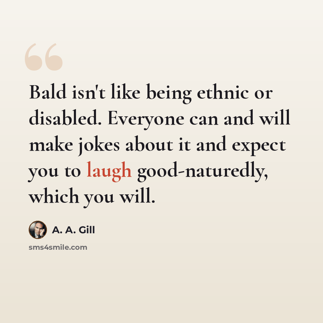“Bald isn't like being ethnic or disabled. Everyone can and will make jokes about it and expect you to laugh good-naturedly, which you will.” quote by A. A. Gill