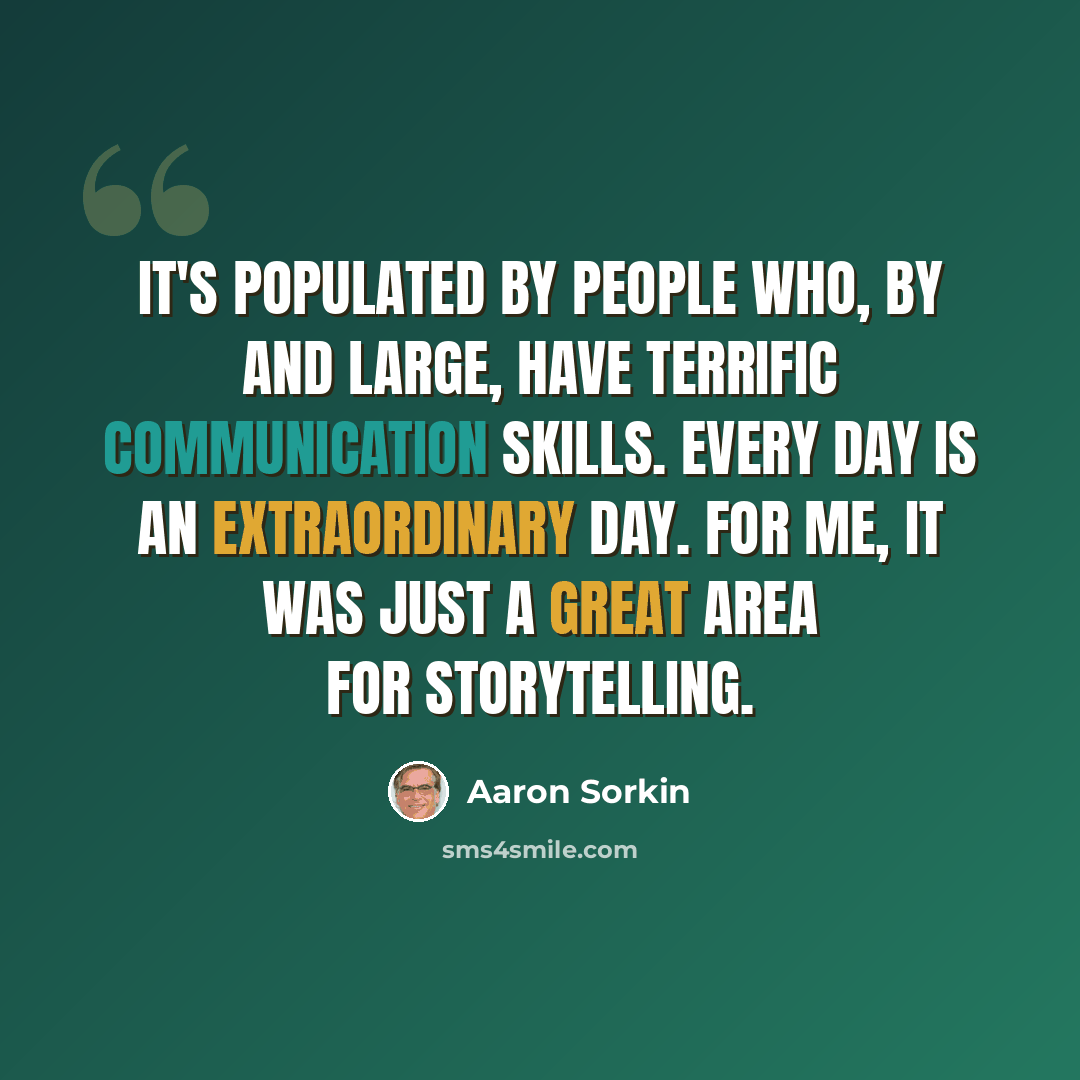 “It's populated by people who, by and large, have terrific communication skills. Every day is an extraordinary day. For me, it was just a great area for storytelling.” quote by Aaron Sorkin