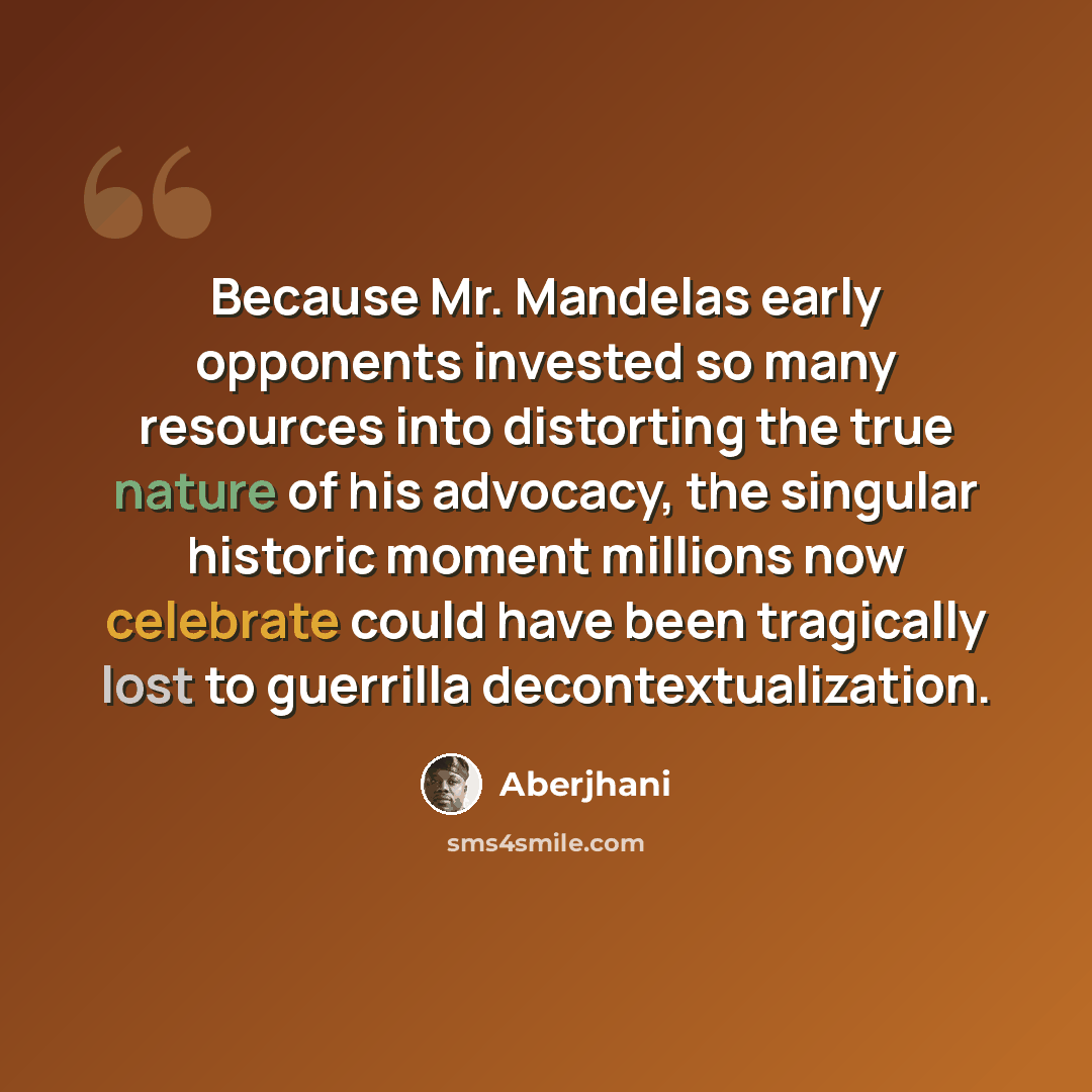 “Because Mr. Mandelas early opponents invested so many resources into distorting the true nature of his advocacy, the singular historic moment millions now celebrate could have been tragically lost to guerrilla decontextualization.” quote by Aberjhani