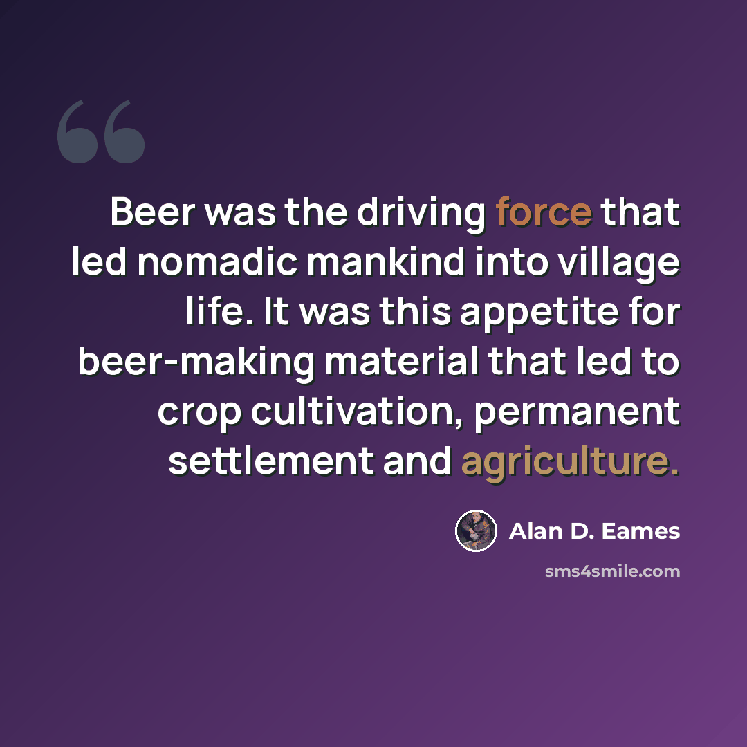 “Beer was the driving force that led nomadic mankind into village life. It was this appetite for beer-making material that led to crop cultivation, permanent settlement and agriculture.” quote by Alan D. Eames