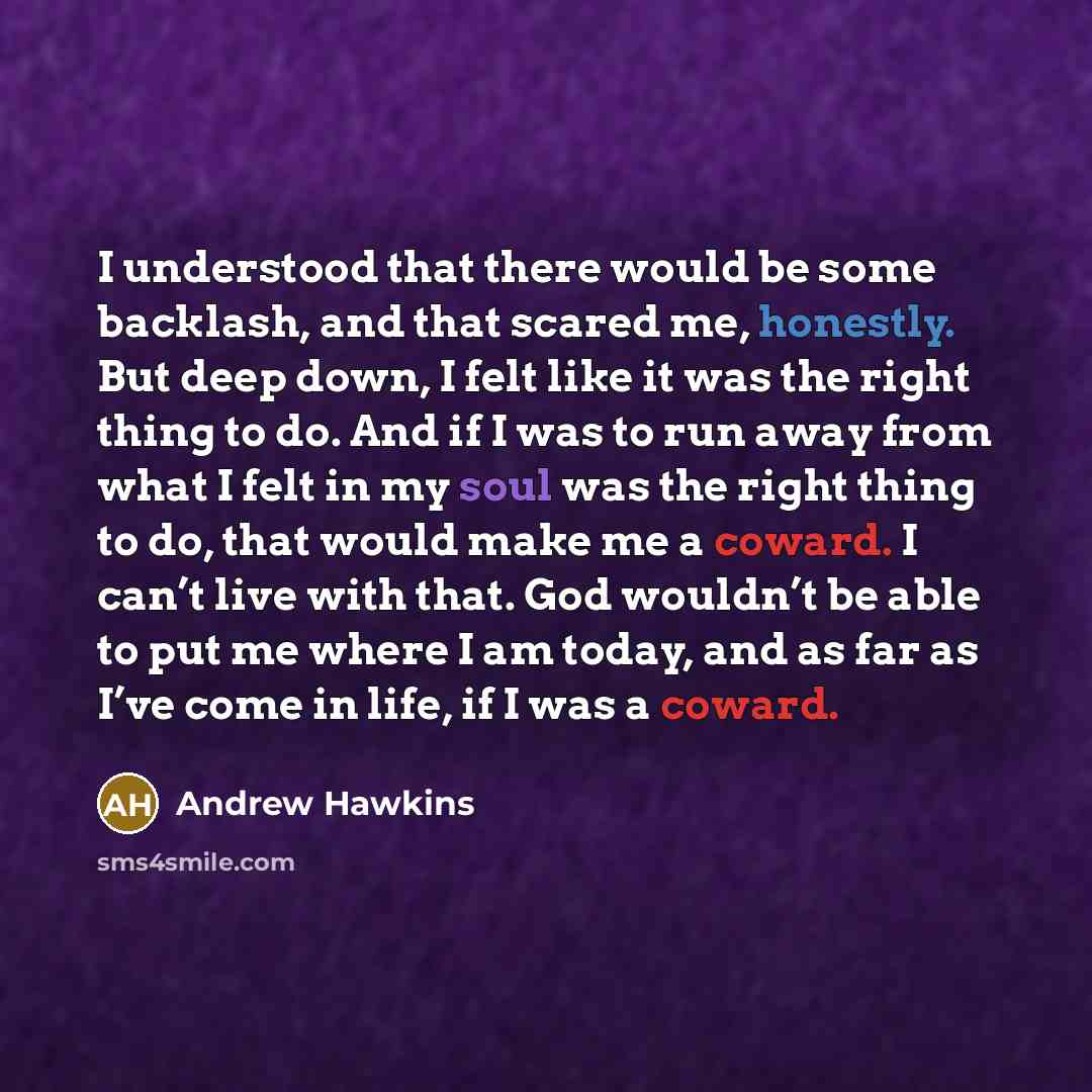 “I understood that there would be some backlash, and that scared me, honestly. But deep down, I felt like it was the right thing to do. And if I was to run away from what I felt in my soul was the right thing to do, that would make me a coward. I can’t live with that. God wouldn’t be able to put me…” quote by Andrew Hawkins
