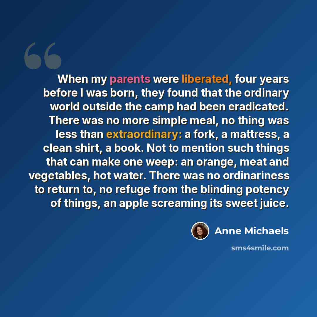 “When my parents were liberated, four years before I was born, they found that the ordinary world outside the camp had been eradicated. There was no more simple meal, no thing was less than extraordinary: a fork, a mattress, a clean shirt, a book. Not to mention such things that can make one weep…” quote by Anne Michaels