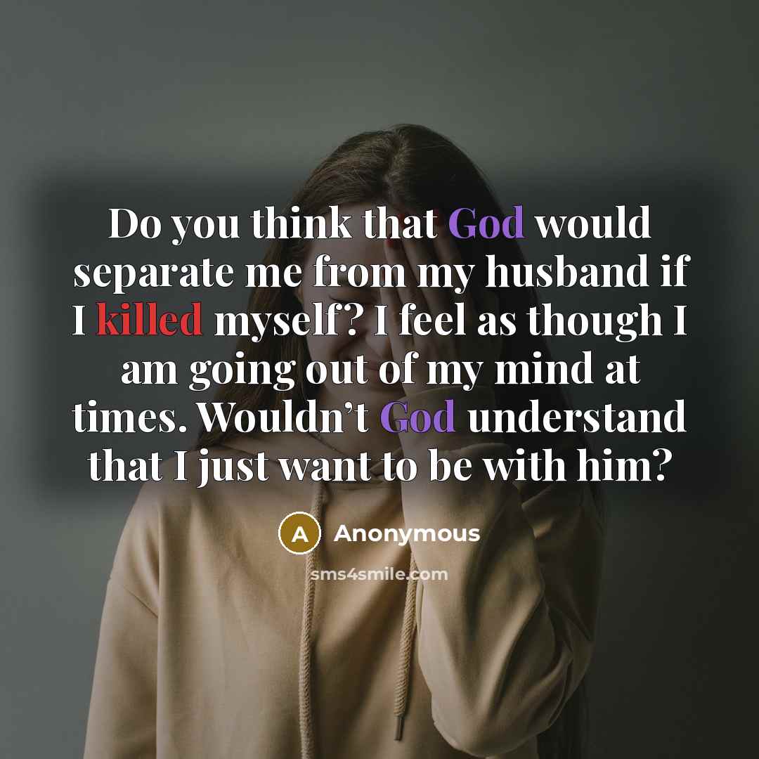 “Do you think that God would separate me from my husband if I killed myself? I feel as though I am going out of my mind at times. Wouldn’t God understand that I just want to be with him?” quote by Anonymous
