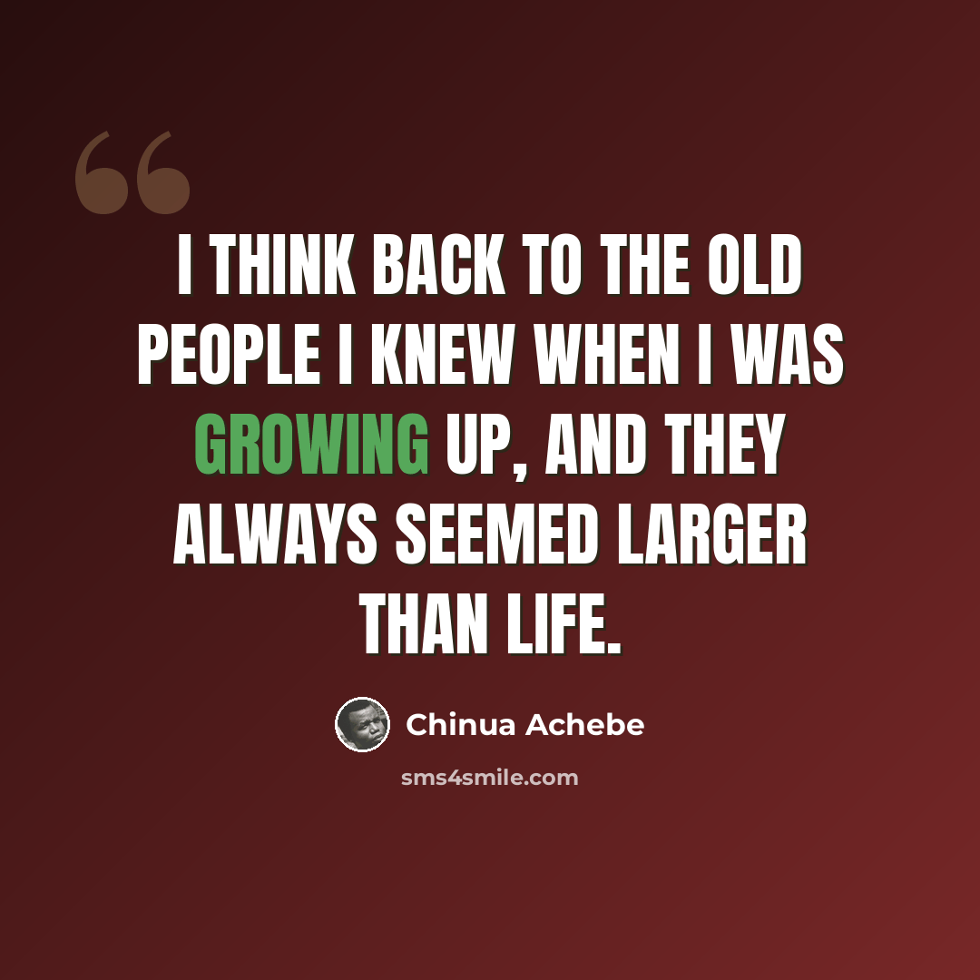 “I think back to the old people I knew when I was growing up, and they always seemed larger than life.” quote by Chinua Achebe
