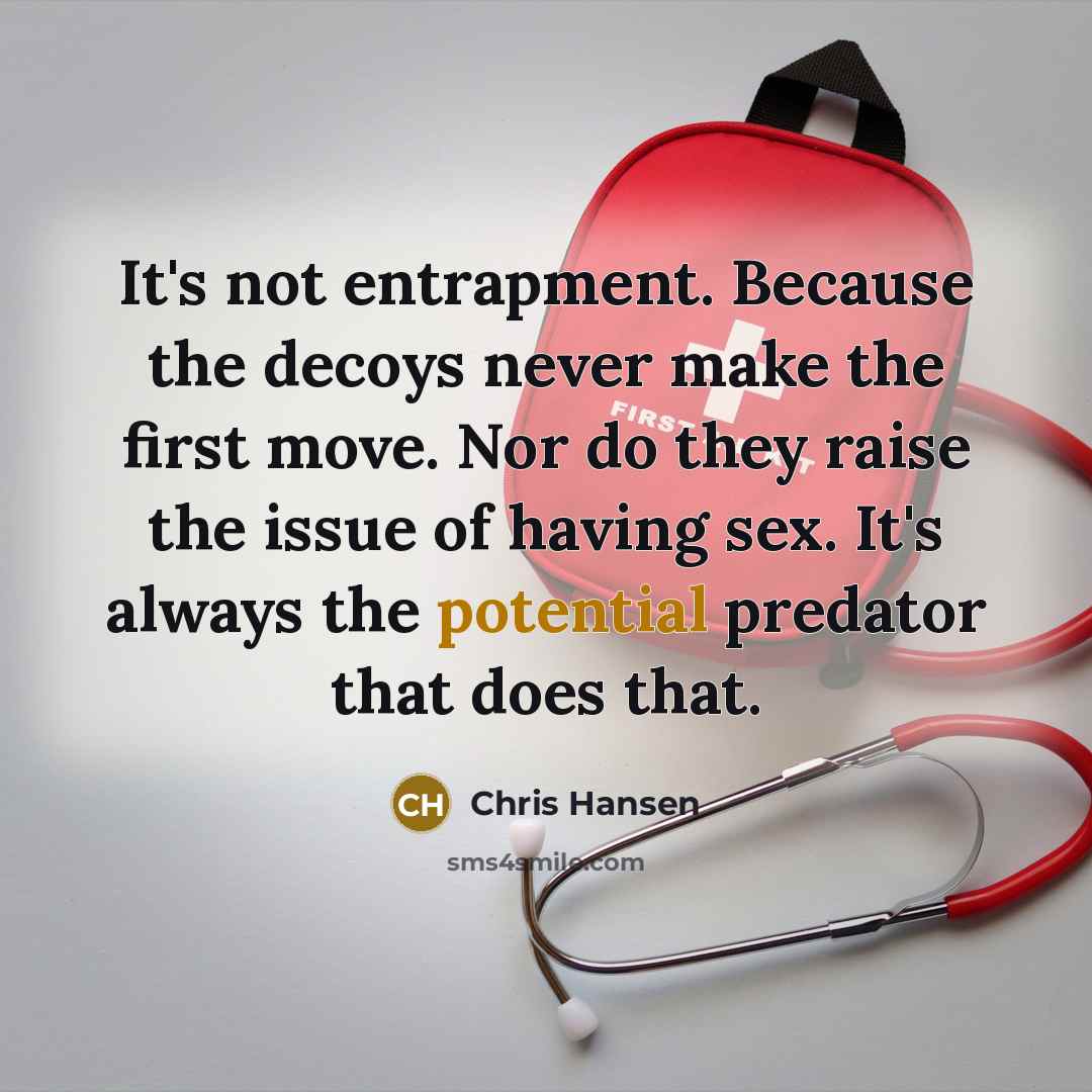 “It's not entrapment. Because the decoys never make the first move. Nor do they raise the issue of having sex. It's always the potential predator that does that.” quote by Chris Hansen