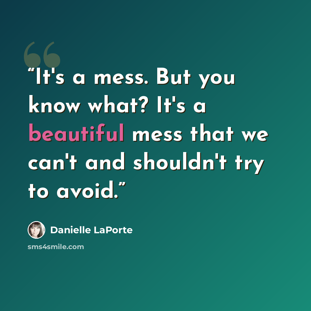 “It's a mess. But you know what? It's a beautiful mess that we can't and shouldn't try to avoid.” quote by Danielle LaPorte