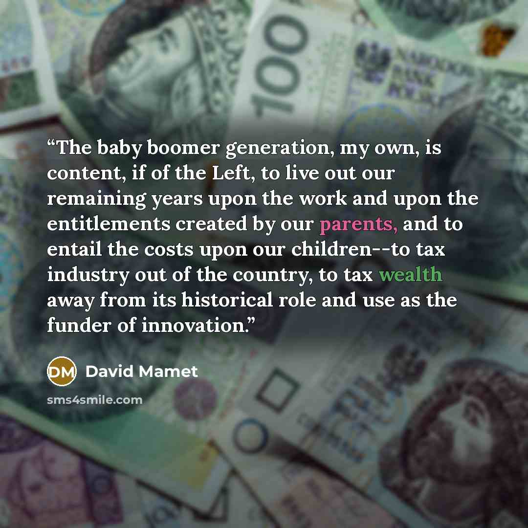 “The baby boomer generation, my own, is content, if of the Left, to live out our remaining years upon the work and upon the entitlements created by our parents, and to entail the costs upon our children--to tax industry out of the country, to tax wealth away from its historical role and use as the…” quote by David Mamet