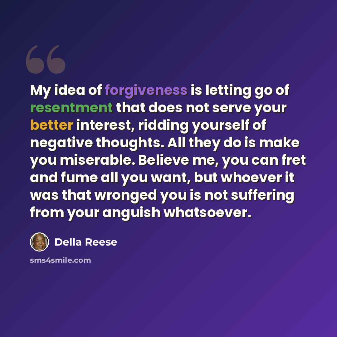 “My idea of forgiveness is letting go of resentment that does not serve your better interest, ridding yourself of negative thoughts. All they do is make you miserable. Believe me, you can fret and fume all you want, but whoever it was that wronged you is not suffering from your anguish whatsoever.” quote by Della Reese