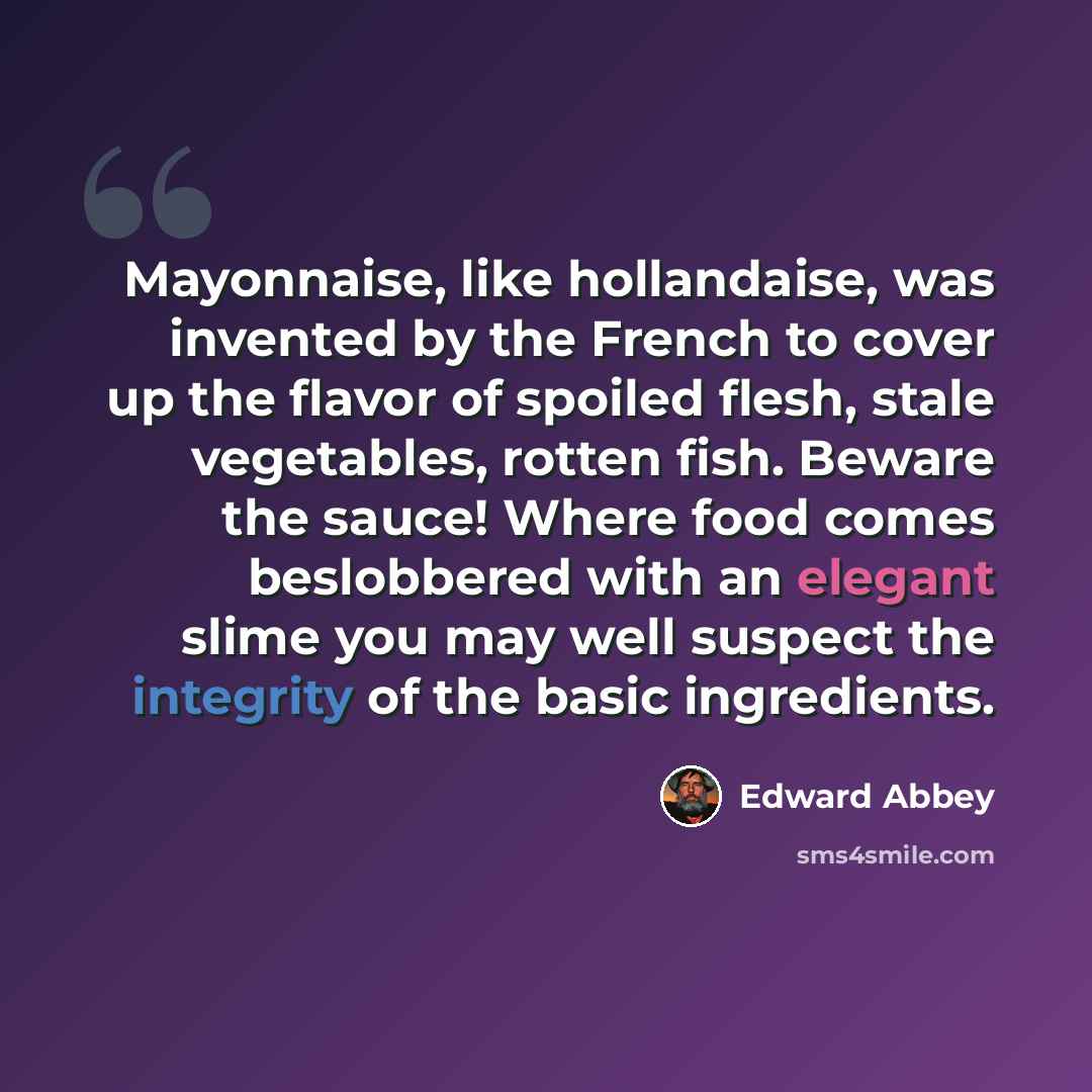 “Mayonnaise, like hollandaise, was invented by the French to cover up the flavor of spoiled flesh, stale vegetables, rotten fish. Beware the sauce! Where food comes beslobbered with an elegant slime you may well suspect the integrity of the basic ingredients.” quote by Edward Abbey