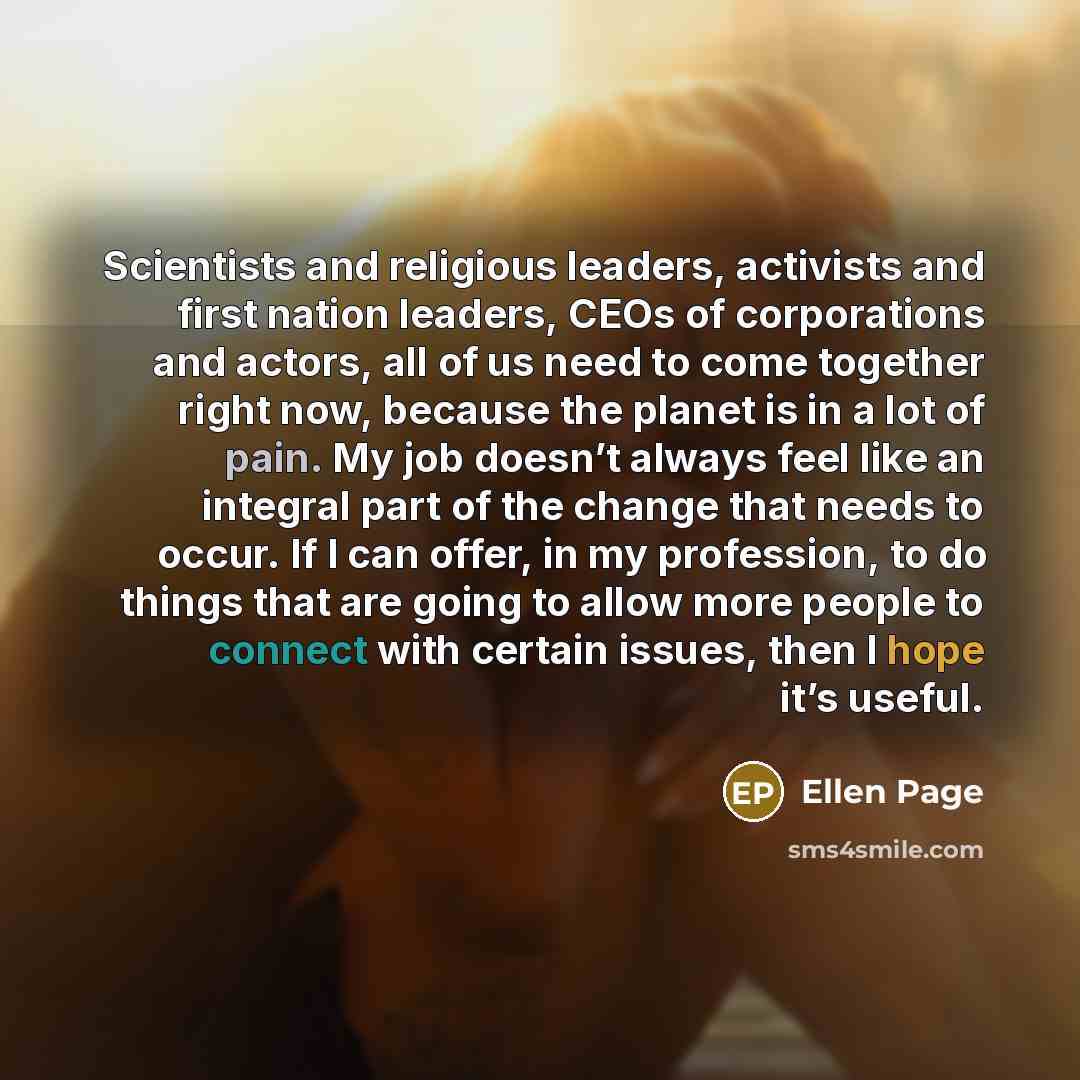 “Scientists and religious leaders, activists and first nation leaders, CEOs of corporations and actors, all of us need to come together right now, because the planet is in a lot of pain. My job doesn’t always feel like an integral part of the change that needs to occur. If I can offer, in my…” quote by Ellen Page