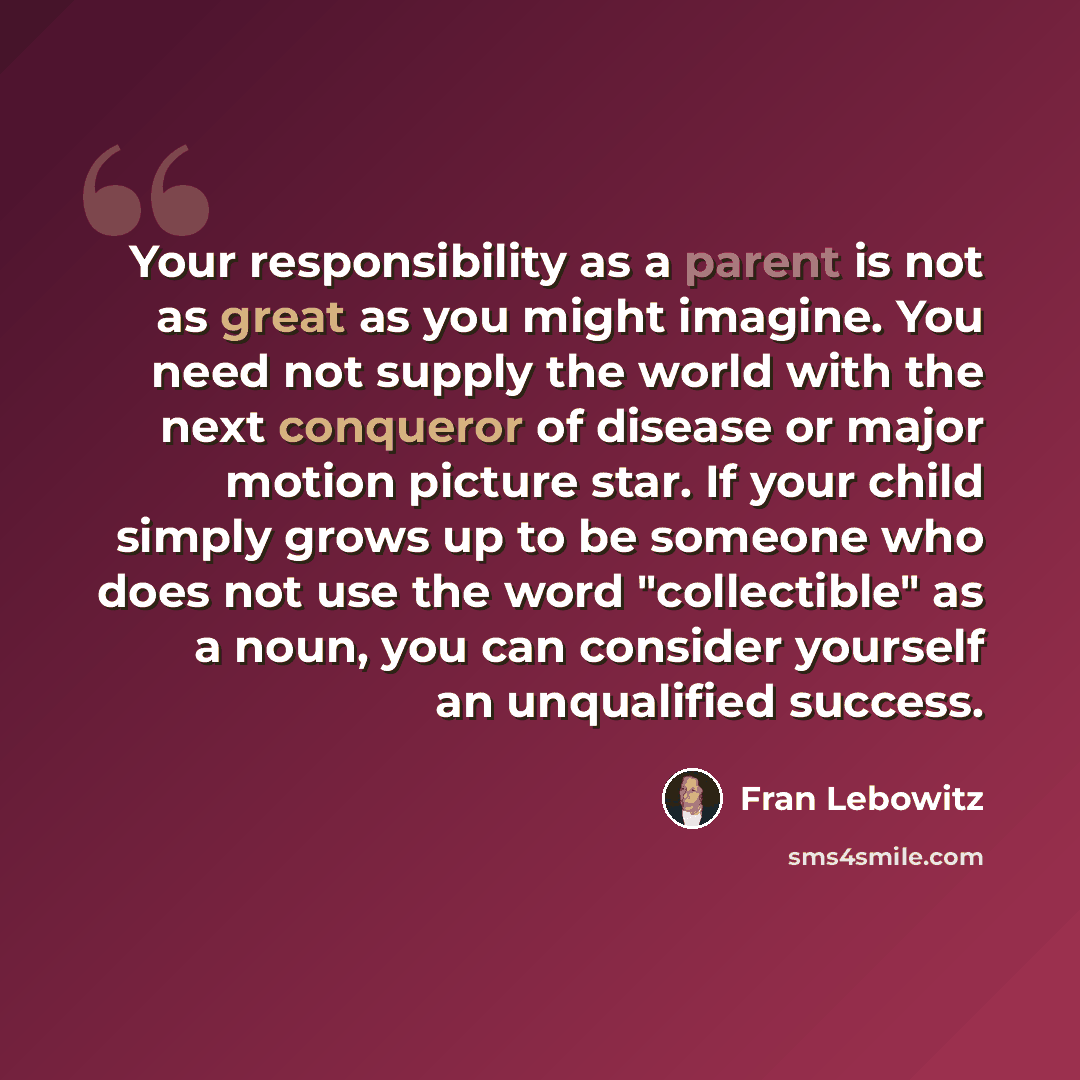 “Your responsibility as a parent is not as great as you might imagine. You need not supply the world with the next conqueror of disease or major motion picture star. If your child simply grows up to be someone who does not use the word "collectible" as a noun, you can consider yourself an…” quote by Fran Lebowitz
