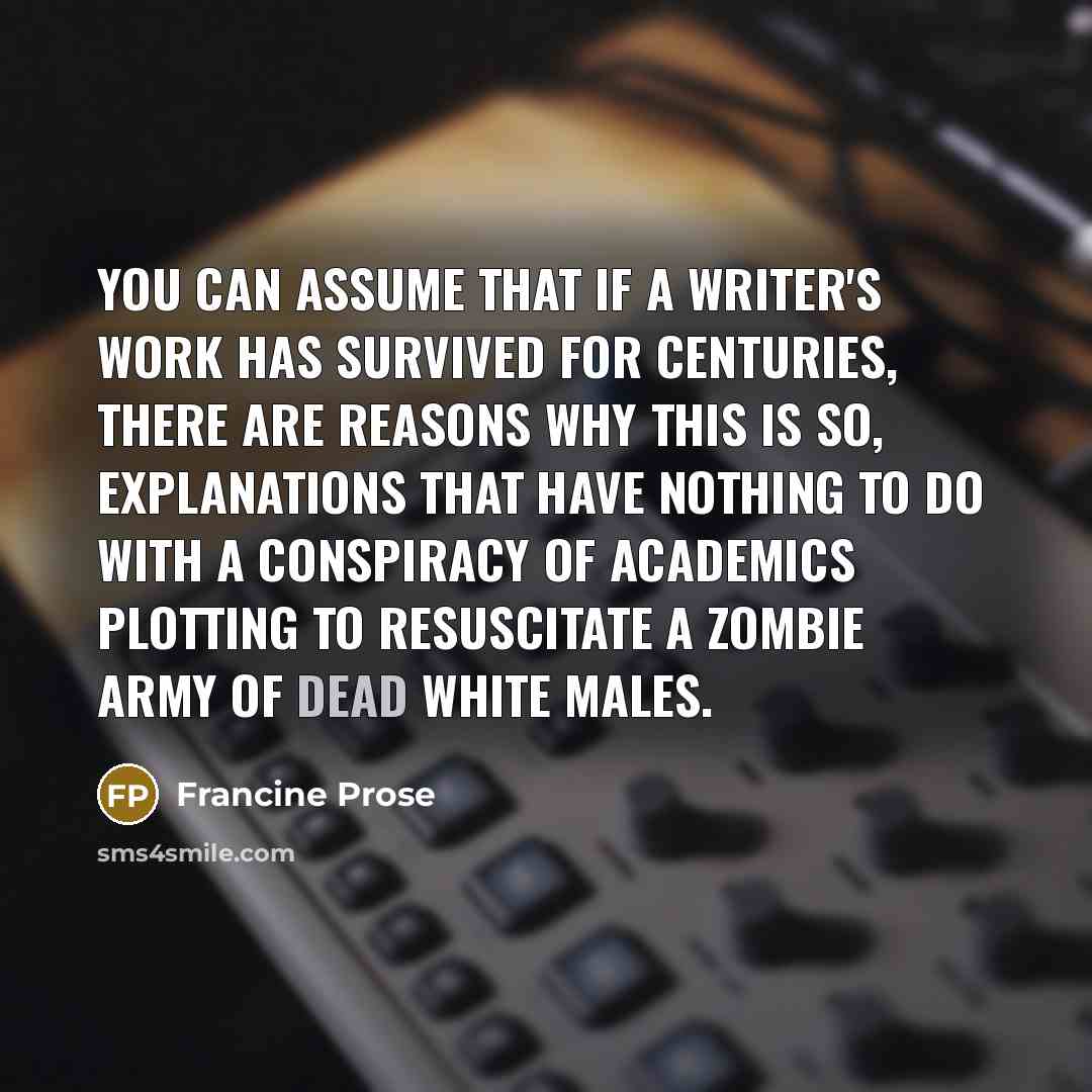 “You can assume that if a writer's work has survived for centuries, there are reasons why this is so, explanations that have nothing to do with a conspiracy of academics plotting to resuscitate a zombie army of dead white males.” quote by Francine Prose