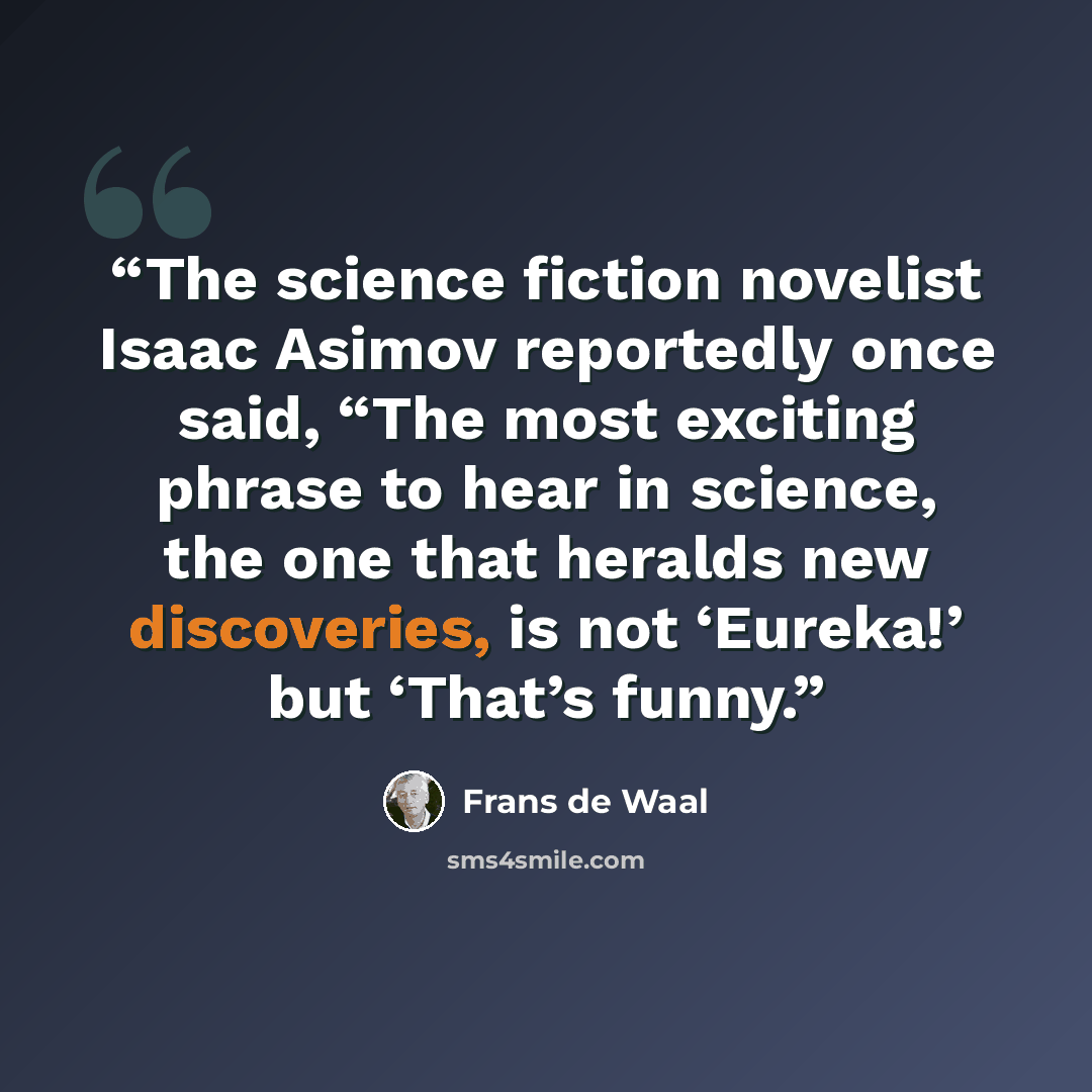 “The science fiction novelist Isaac Asimov reportedly once said, “The most exciting phrase to hear in science, the one that heralds new discoveries, is not ‘Eureka!’ but ‘That’s funny.” quote by Frans de Waal