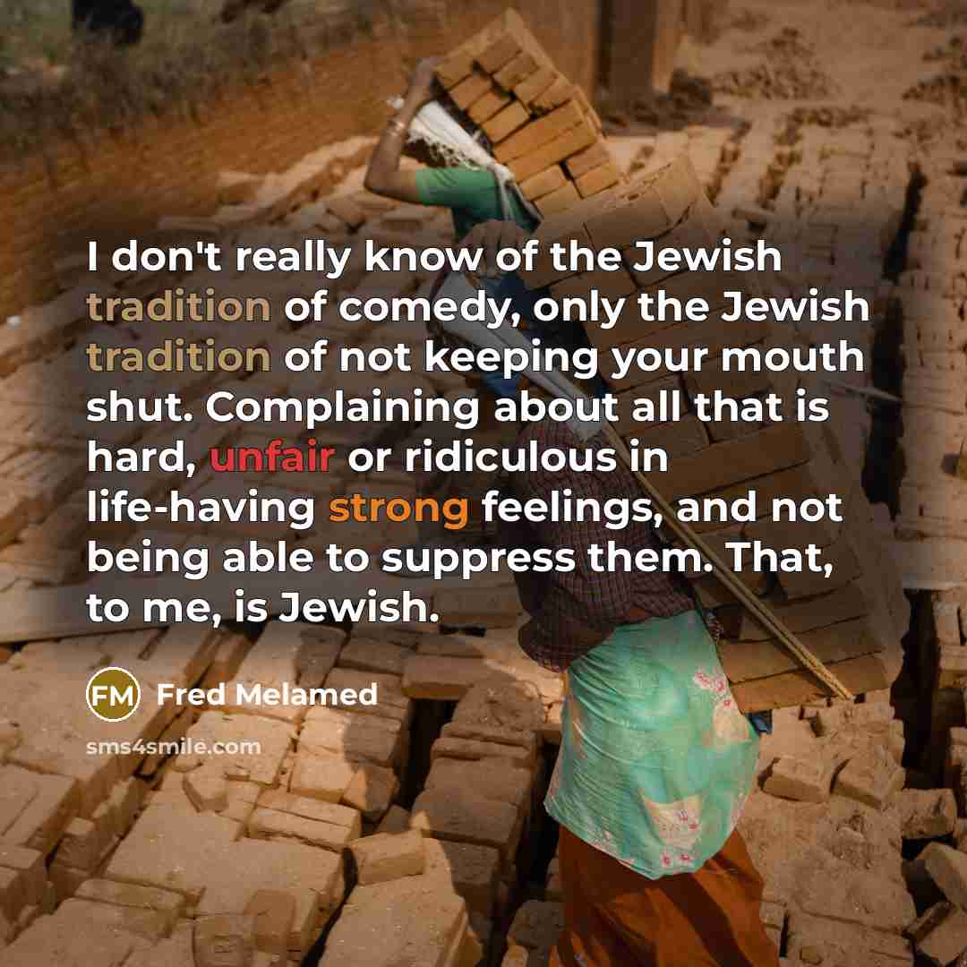 “I don't really know of the Jewish tradition of comedy, only the Jewish tradition of not keeping your mouth shut. Complaining about all that is hard, unfair or ridiculous in life-having strong feelings, and not being able to suppress them. That, to me, is Jewish.” quote by Fred Melamed