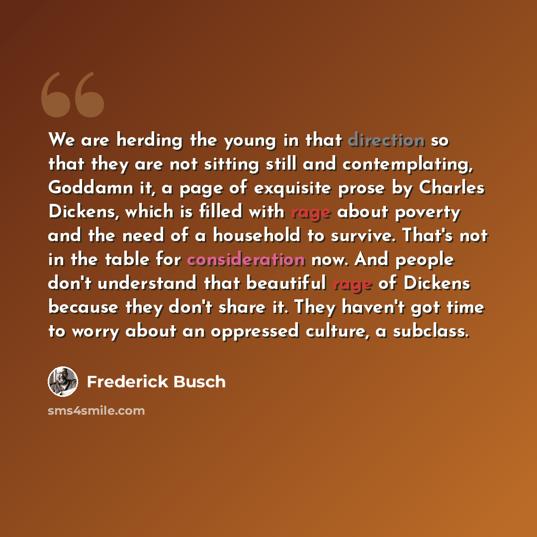 “We are herding the young in that direction so that they are not sitting still and contemplating, Goddamn it, a page of exquisite prose by Charles Dickens, which is filled with rage about poverty and the need of a household to survive. That's not in the table for consideration now. And people don't…” quote by Frederick Busch