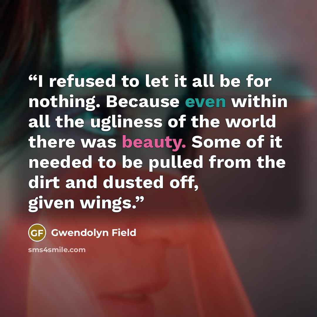 “I refused to let it all be for nothing. Because even within all the ugliness of the world there was beauty. Some of it needed to be pulled from the dirt and dusted off, given wings.” quote by Gwendolyn Field