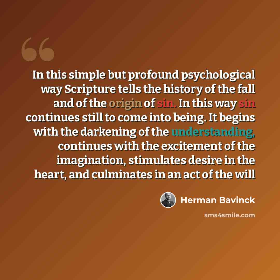 “In this simple but profound psychological way Scripture tells the history of the fall and of the origin of sin. In this way sin continues still to come into being. It begins with the darkening of the understanding, continues with the excitement of the imagination, stimulates desire in the heart…” quote by Herman Bavinck