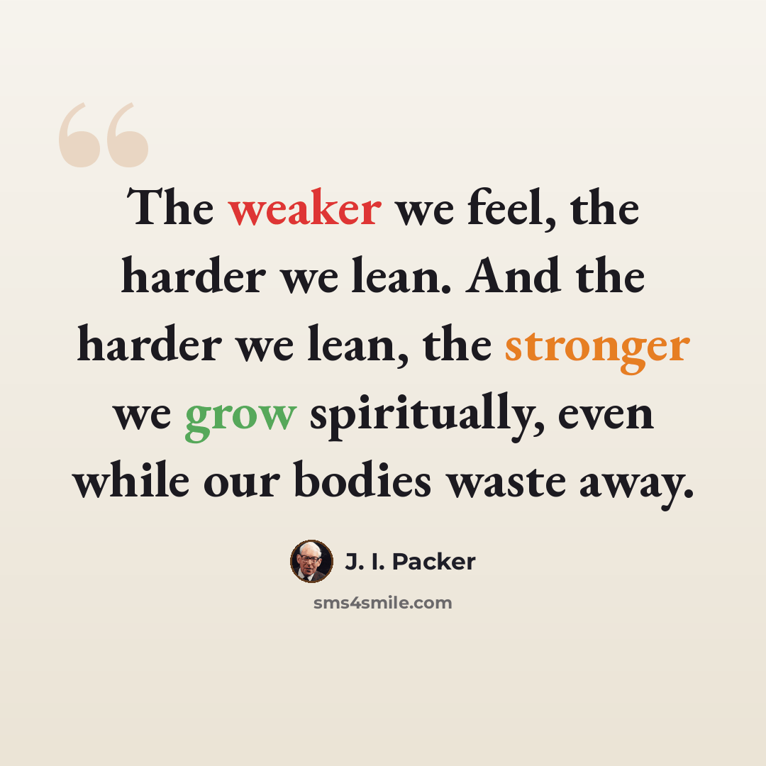“The weaker we feel, the harder we lean. And the harder we lean, the stronger we grow spiritually, even while our bodies waste away.” quote by J. I. Packer