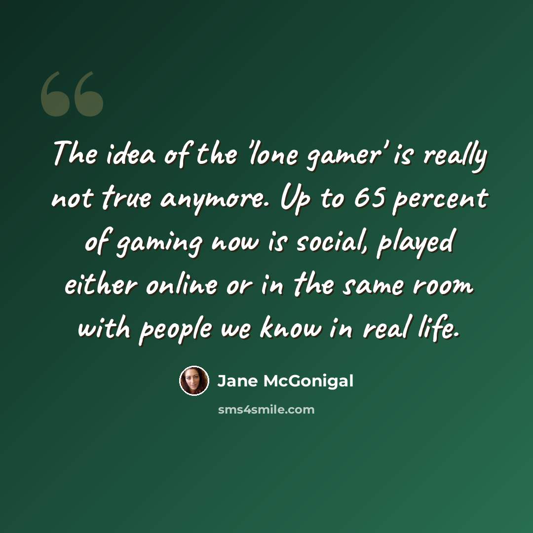 “The idea of the 'lone gamer' is really not true anymore. Up to 65 percent of gaming now is social, played either online or in the same room with people we know in real life.” quote by Jane McGonigal