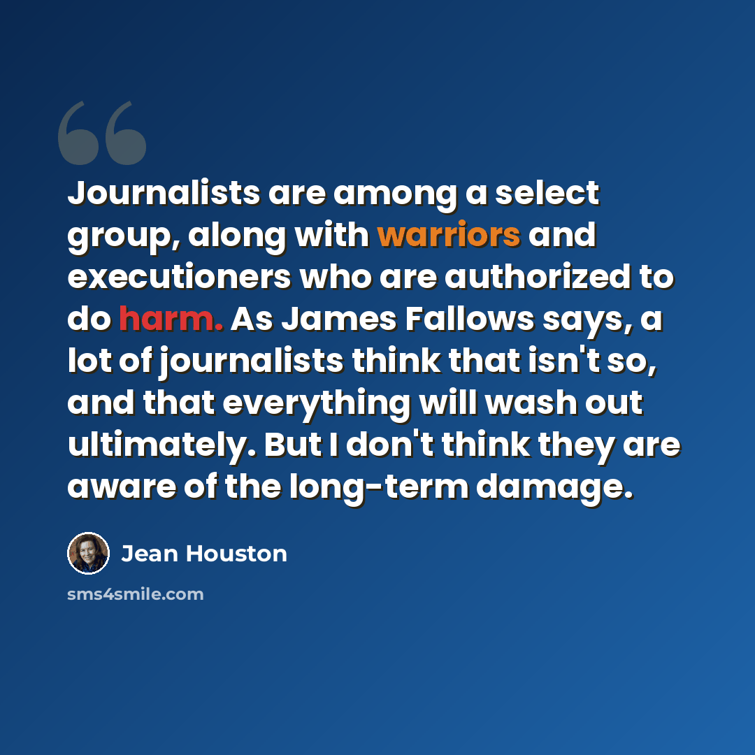 “Journalists are among a select group, along with warriors and executioners who are authorized to do harm. As James Fallows says, a lot of journalists think that isn't so, and that everything will wash out ultimately. But I don't think they are aware of the long-term damage.” quote by Jean Houston