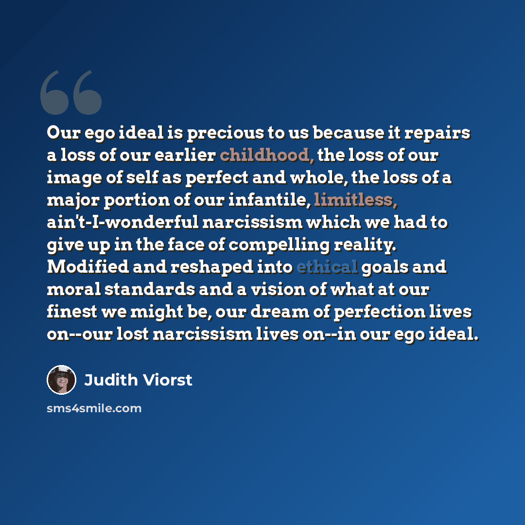 “Our ego ideal is precious to us because it repairs a loss of our earlier childhood, the loss of our image of self as perfect and whole, the loss of a major portion of our infantile, limitless, ain't-I-wonderful narcissism which we had to give up in the face of compelling reality. Modified and…” quote by Judith Viorst