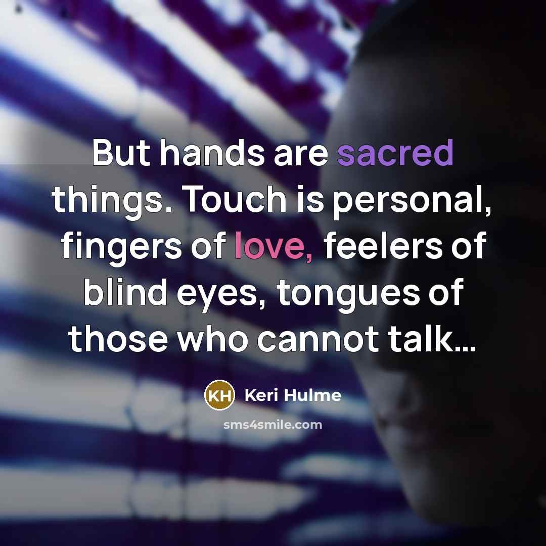 “But hands are sacred things. Touch is personal, fingers of love, feelers of blind eyes, tongues of those who cannot talk…” quote by Keri Hulme