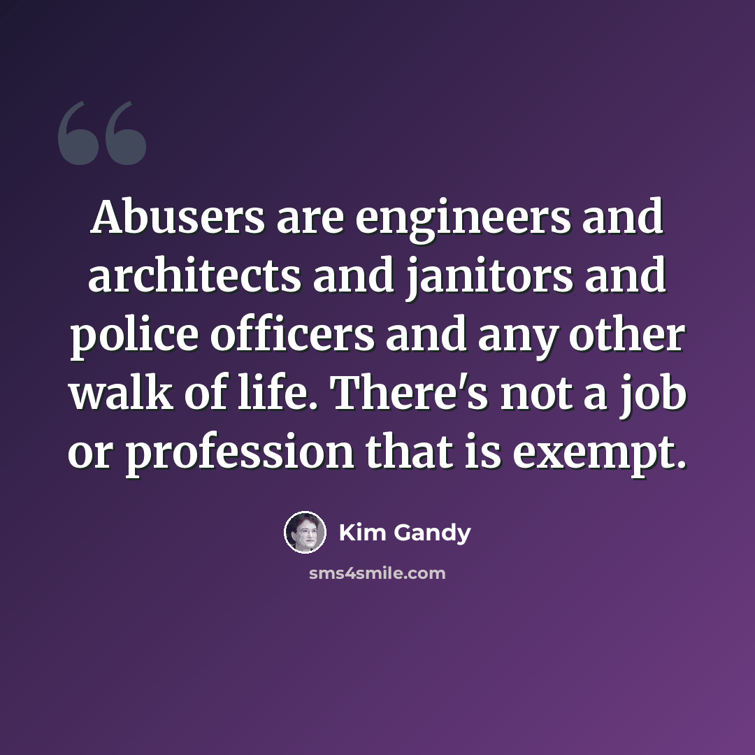 “Abusers are engineers and architects and janitors and police officers and any other walk of life. There's not a job or profession that is exempt.” quote by Kim Gandy