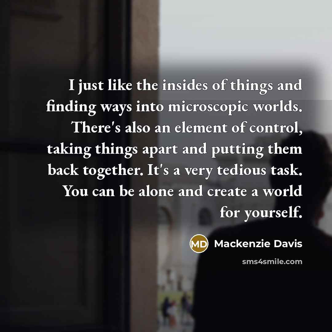 “I just like the insides of things and finding ways into microscopic worlds. There's also an element of control, taking things apart and putting them back together. It's a very tedious task. You can be alone and create a world for yourself.” quote by Mackenzie Davis