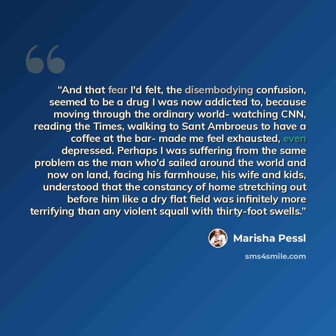 “And that fear I'd felt, the disembodying confusion, seemed to be a drug I was now addicted to, because moving through the ordinary world- watching CNN, reading the Times, walking to Sant Ambroeus to have a coffee at the bar- made me feel exhausted, even depressed. Perhaps I was suffering from the…” quote by Marisha Pessl