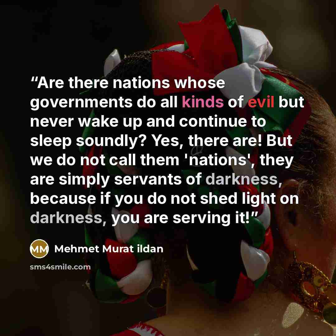 “Are there nations whose governments do all kinds of evil but never wake up and continue to sleep soundly? Yes, there are! But we do not call them 'nations', they are simply servants of darkness, because if you do not shed light on darkness, you are serving it!” quote by Mehmet Murat ildan