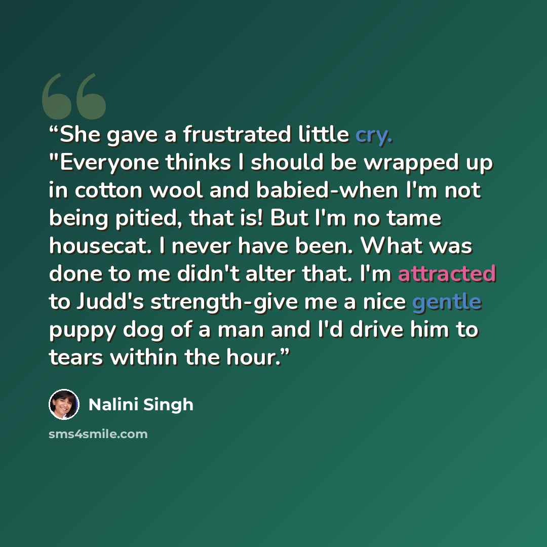“She gave a frustrated little cry. "Everyone thinks I should be wrapped up in cotton wool and babied-when I'm not being pitied, that is! But I'm no tame housecat. I never have been. What was done to me didn't alter that. I'm attracted to Judd's strength-give me a nice gentle puppy dog of a man and…” quote by Nalini Singh