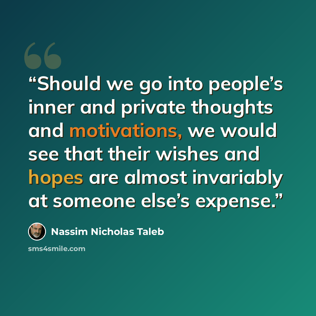 “Should we go into people’s inner and private thoughts and motivations, we would see that their wishes and hopes are almost invariably at someone else’s expense.” quote by Nassim Nicholas Taleb