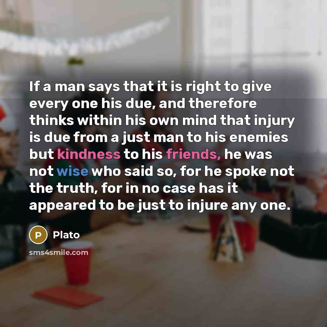 “If a man says that it is right to give every one his due, and therefore thinks within his own mind that injury is due from a just man to his enemies but kindness to his friends, he was not wise who said so, for he spoke not the truth, for in no case has it appeared to be just to injure any one.” quote by Plato