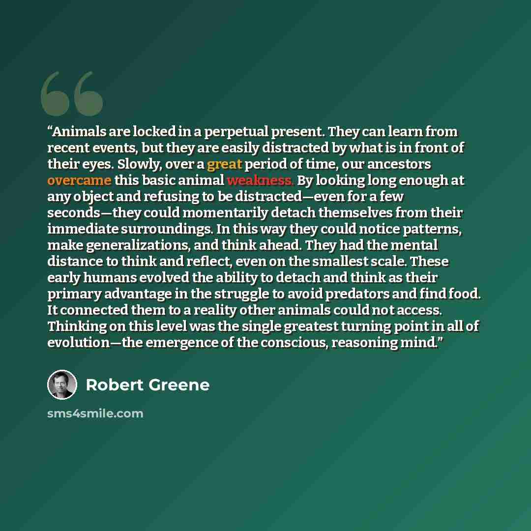 “Animals are locked in a perpetual present. They can learn from recent events, but they are easily distracted by what is in front of their eyes. Slowly, over a great period of time, our ancestors overcame this basic animal weakness. By looking long enough at any object and refusing to be…” quote by Robert Greene