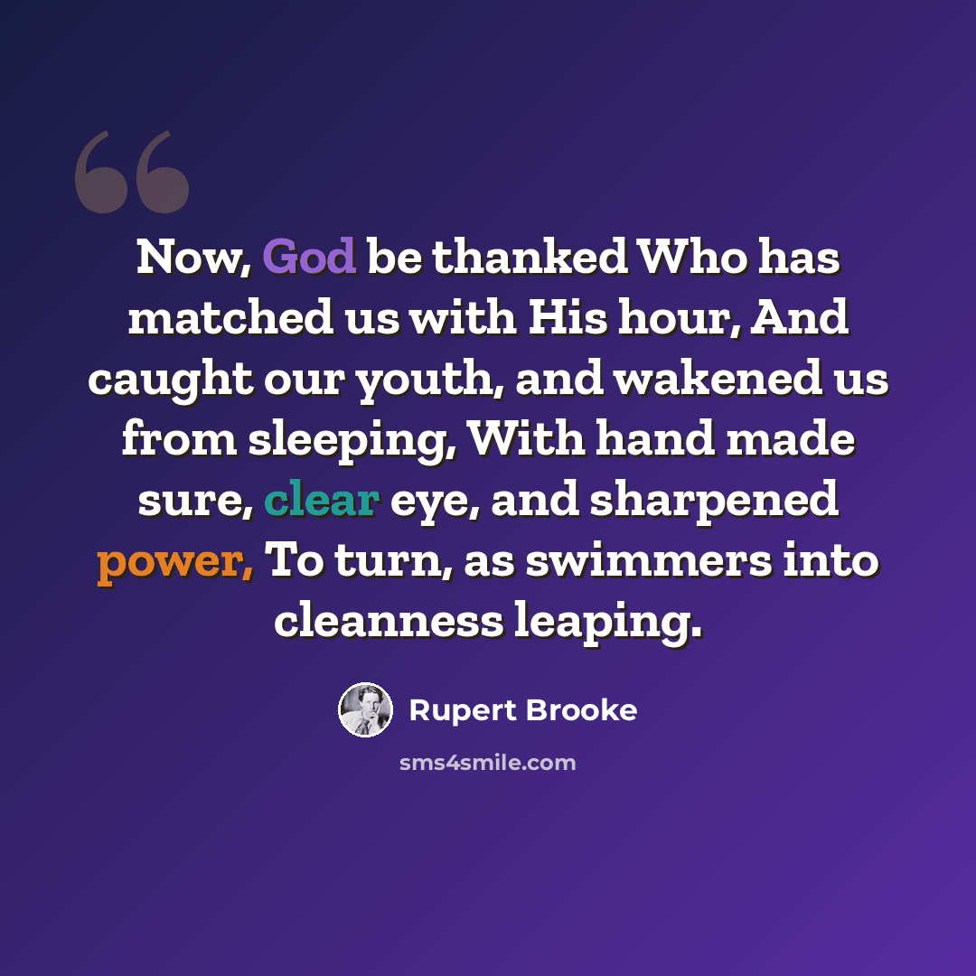 “Now, God be thanked Who has matched us with His hour, And caught our youth, and wakened us from sleeping, With hand made sure, clear eye, and sharpened power, To turn, as swimmers into cleanness leaping.” quote by Rupert Brooke