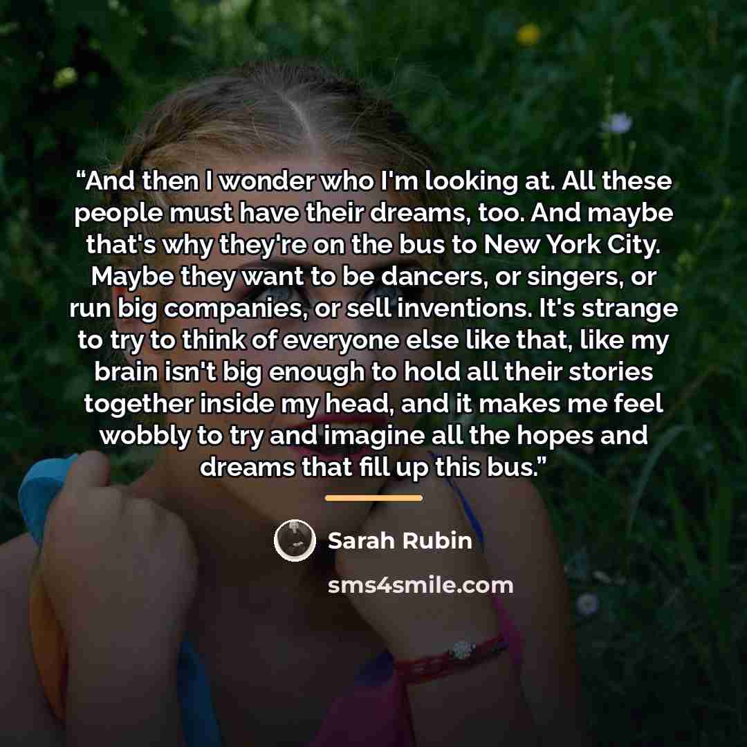 “And then I wonder who I'm looking at. All these people must have their dreams, too. And maybe that's why they're on the bus to New York City. Maybe they want to be dancers, or singers, or run big companies, or sell inventions. It's strange to try to think of everyone else like that, like my brain…” quote by Sarah Rubin