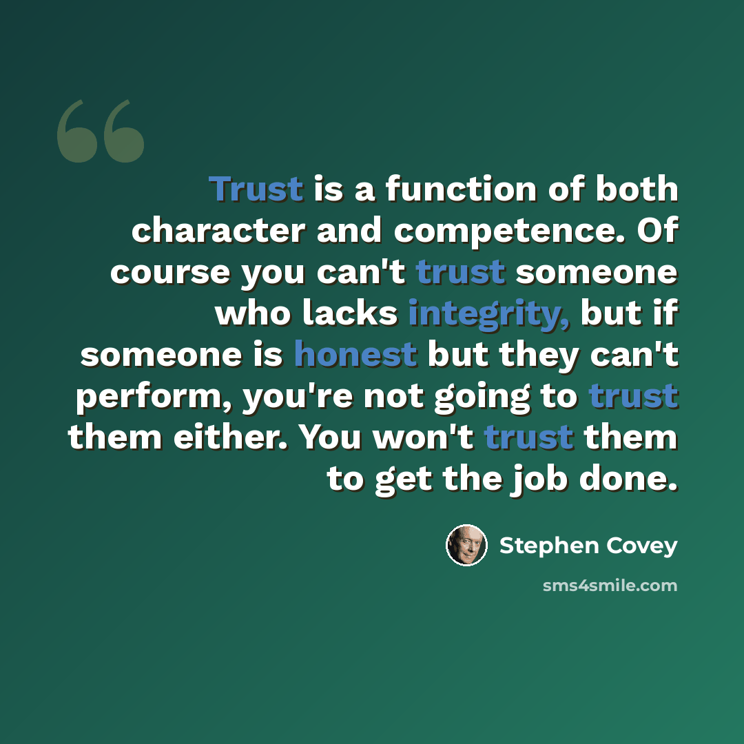 “Trust is a function of both character and competence. Of course you can't trust someone who lacks integrity, but if someone is honest but they can't perform, you're not going to trust them either. You won't trust them to get the job done.” quote by Stephen Covey