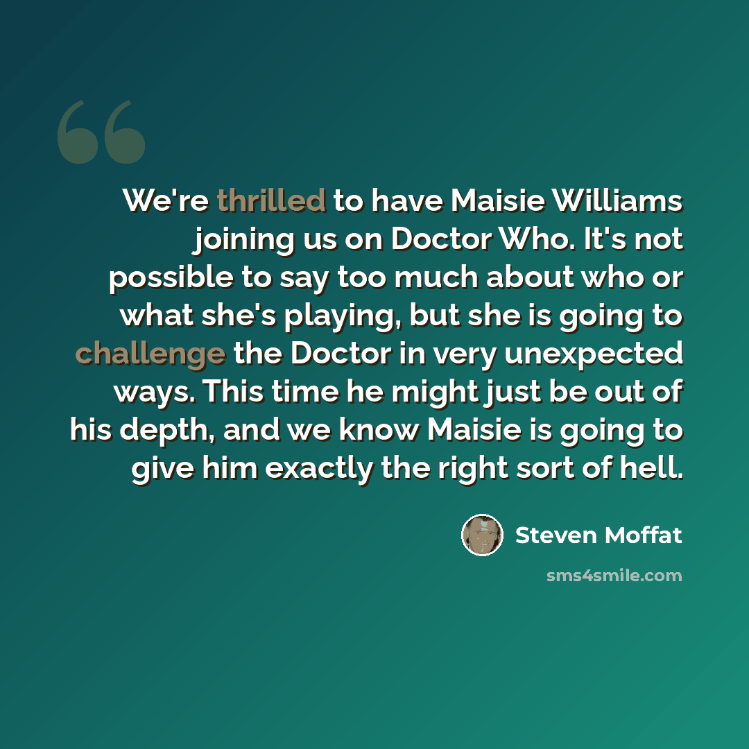“We're thrilled to have Maisie Williams joining us on Doctor Who. It's not possible to say too much about who or what she's playing, but she is going to challenge the Doctor in very unexpected ways. This time he might just be out of his depth, and we know Maisie is going to give him exactly the…” quote by Steven Moffat