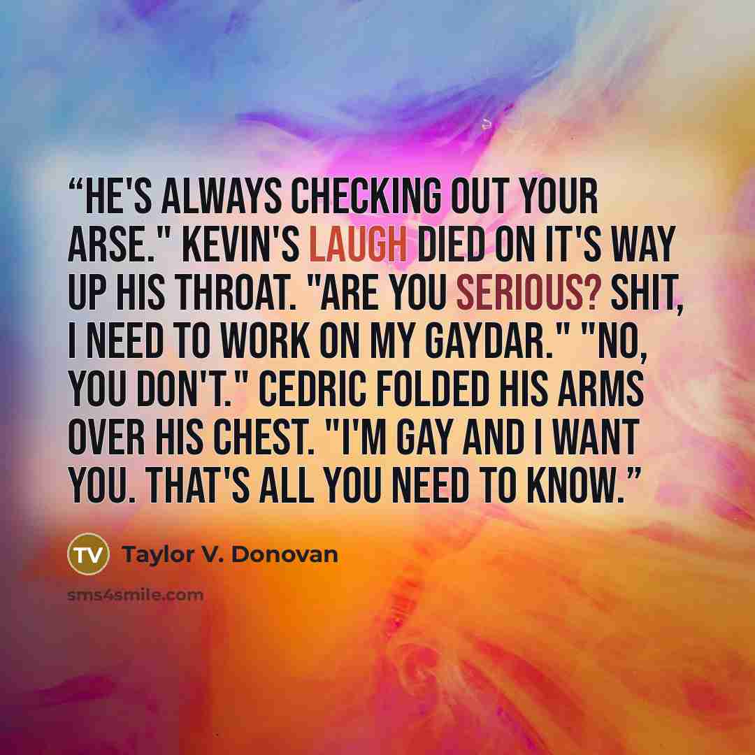 “He's always checking out your arse." Kevin's laugh died on it's way up his throat. "Are you serious? Shit, I need to work on my gaydar." "No, you don't." Cedric folded his arms over his chest. "I'm gay and I want you. That's all you need to know.” quote by Taylor V. Donovan